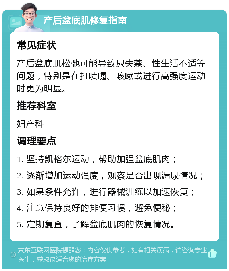 产后盆底肌修复指南 常见症状 产后盆底肌松弛可能导致尿失禁、性生活不适等问题，特别是在打喷嚏、咳嗽或进行高强度运动时更为明显。 推荐科室 妇产科 调理要点 1. 坚持凯格尔运动，帮助加强盆底肌肉； 2. 逐渐增加运动强度，观察是否出现漏尿情况； 3. 如果条件允许，进行器械训练以加速恢复； 4. 注意保持良好的排便习惯，避免便秘； 5. 定期复查，了解盆底肌肉的恢复情况。