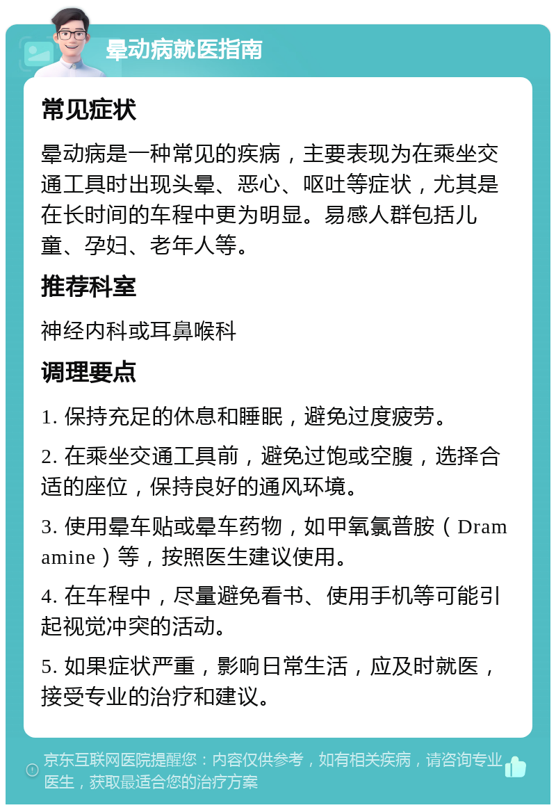 晕动病就医指南 常见症状 晕动病是一种常见的疾病，主要表现为在乘坐交通工具时出现头晕、恶心、呕吐等症状，尤其是在长时间的车程中更为明显。易感人群包括儿童、孕妇、老年人等。 推荐科室 神经内科或耳鼻喉科 调理要点 1. 保持充足的休息和睡眠，避免过度疲劳。 2. 在乘坐交通工具前，避免过饱或空腹，选择合适的座位，保持良好的通风环境。 3. 使用晕车贴或晕车药物，如甲氧氯普胺（Dramamine）等，按照医生建议使用。 4. 在车程中，尽量避免看书、使用手机等可能引起视觉冲突的活动。 5. 如果症状严重，影响日常生活，应及时就医，接受专业的治疗和建议。