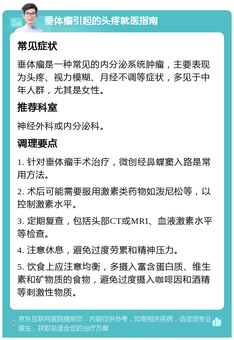 垂体瘤引起的头疼就医指南 常见症状 垂体瘤是一种常见的内分泌系统肿瘤，主要表现为头疼、视力模糊、月经不调等症状，多见于中年人群，尤其是女性。 推荐科室 神经外科或内分泌科。 调理要点 1. 针对垂体瘤手术治疗，微创经鼻蝶窦入路是常用方法。 2. 术后可能需要服用激素类药物如泼尼松等，以控制激素水平。 3. 定期复查，包括头部CT或MRI、血液激素水平等检查。 4. 注意休息，避免过度劳累和精神压力。 5. 饮食上应注意均衡，多摄入富含蛋白质、维生素和矿物质的食物，避免过度摄入咖啡因和酒精等刺激性物质。