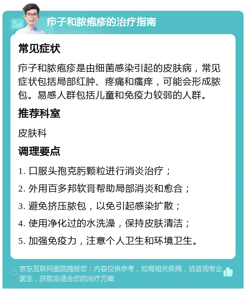 疖子和脓疱疹的治疗指南 常见症状 疖子和脓疱疹是由细菌感染引起的皮肤病，常见症状包括局部红肿、疼痛和瘙痒，可能会形成脓包。易感人群包括儿童和免疫力较弱的人群。 推荐科室 皮肤科 调理要点 1. 口服头孢克肟颗粒进行消炎治疗； 2. 外用百多邦软膏帮助局部消炎和愈合； 3. 避免挤压脓包，以免引起感染扩散； 4. 使用净化过的水洗澡，保持皮肤清洁； 5. 加强免疫力，注意个人卫生和环境卫生。