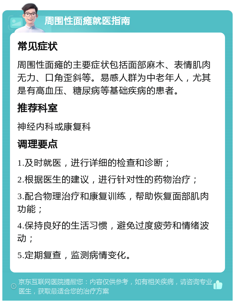 周围性面瘫就医指南 常见症状 周围性面瘫的主要症状包括面部麻木、表情肌肉无力、口角歪斜等。易感人群为中老年人，尤其是有高血压、糖尿病等基础疾病的患者。 推荐科室 神经内科或康复科 调理要点 1.及时就医，进行详细的检查和诊断； 2.根据医生的建议，进行针对性的药物治疗； 3.配合物理治疗和康复训练，帮助恢复面部肌肉功能； 4.保持良好的生活习惯，避免过度疲劳和情绪波动； 5.定期复查，监测病情变化。