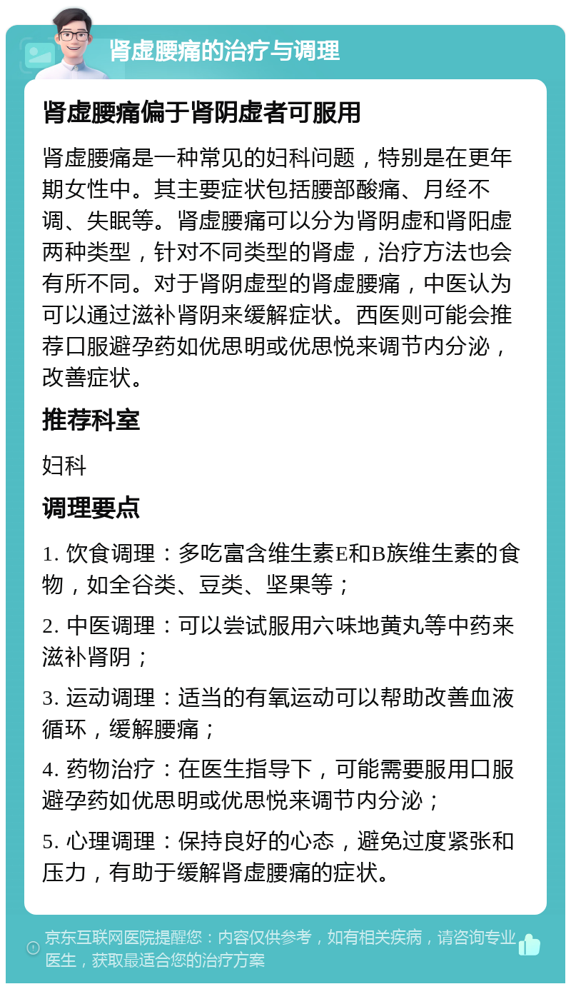 肾虚腰痛的治疗与调理 肾虚腰痛偏于肾阴虚者可服用 肾虚腰痛是一种常见的妇科问题，特别是在更年期女性中。其主要症状包括腰部酸痛、月经不调、失眠等。肾虚腰痛可以分为肾阴虚和肾阳虚两种类型，针对不同类型的肾虚，治疗方法也会有所不同。对于肾阴虚型的肾虚腰痛，中医认为可以通过滋补肾阴来缓解症状。西医则可能会推荐口服避孕药如优思明或优思悦来调节内分泌，改善症状。 推荐科室 妇科 调理要点 1. 饮食调理：多吃富含维生素E和B族维生素的食物，如全谷类、豆类、坚果等； 2. 中医调理：可以尝试服用六味地黄丸等中药来滋补肾阴； 3. 运动调理：适当的有氧运动可以帮助改善血液循环，缓解腰痛； 4. 药物治疗：在医生指导下，可能需要服用口服避孕药如优思明或优思悦来调节内分泌； 5. 心理调理：保持良好的心态，避免过度紧张和压力，有助于缓解肾虚腰痛的症状。