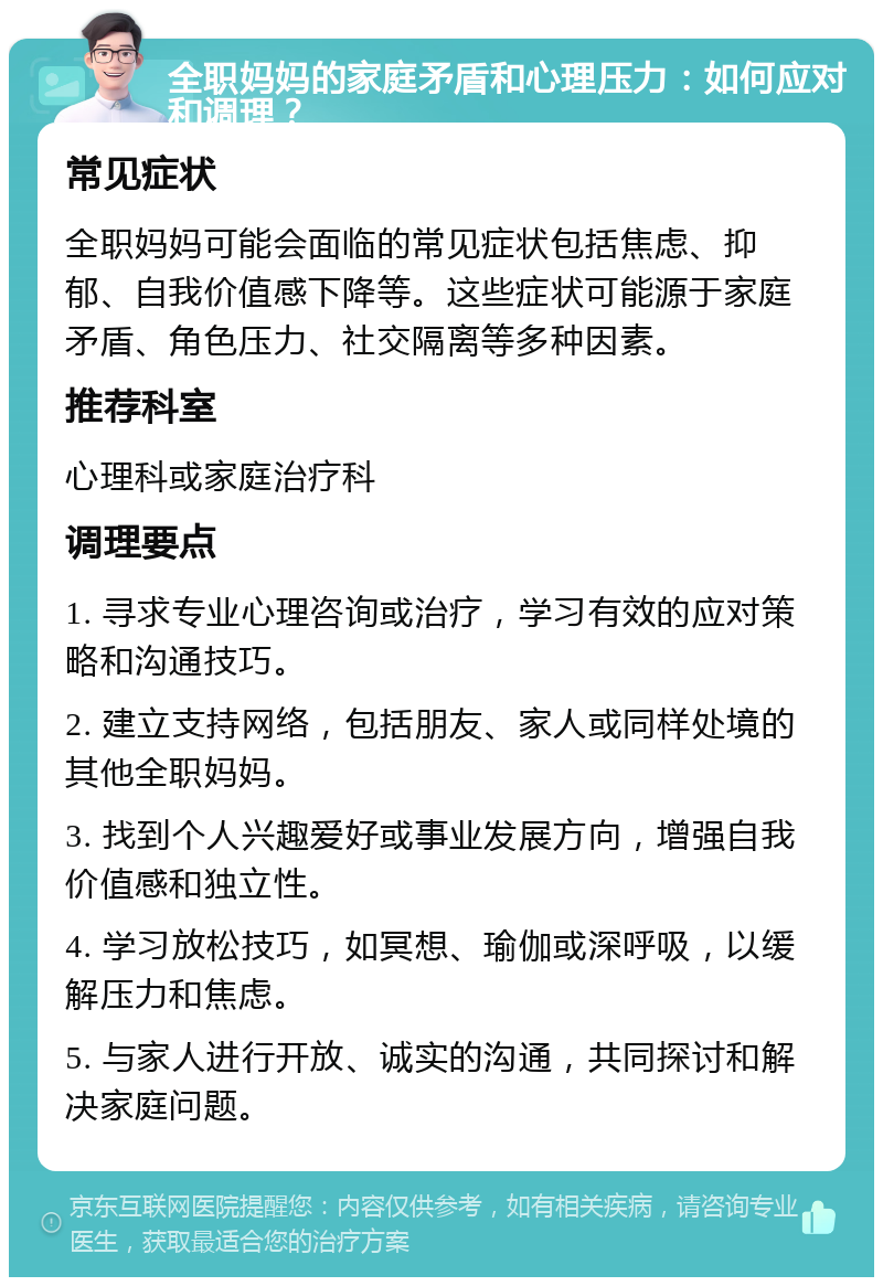 全职妈妈的家庭矛盾和心理压力：如何应对和调理？ 常见症状 全职妈妈可能会面临的常见症状包括焦虑、抑郁、自我价值感下降等。这些症状可能源于家庭矛盾、角色压力、社交隔离等多种因素。 推荐科室 心理科或家庭治疗科 调理要点 1. 寻求专业心理咨询或治疗，学习有效的应对策略和沟通技巧。 2. 建立支持网络，包括朋友、家人或同样处境的其他全职妈妈。 3. 找到个人兴趣爱好或事业发展方向，增强自我价值感和独立性。 4. 学习放松技巧，如冥想、瑜伽或深呼吸，以缓解压力和焦虑。 5. 与家人进行开放、诚实的沟通，共同探讨和解决家庭问题。