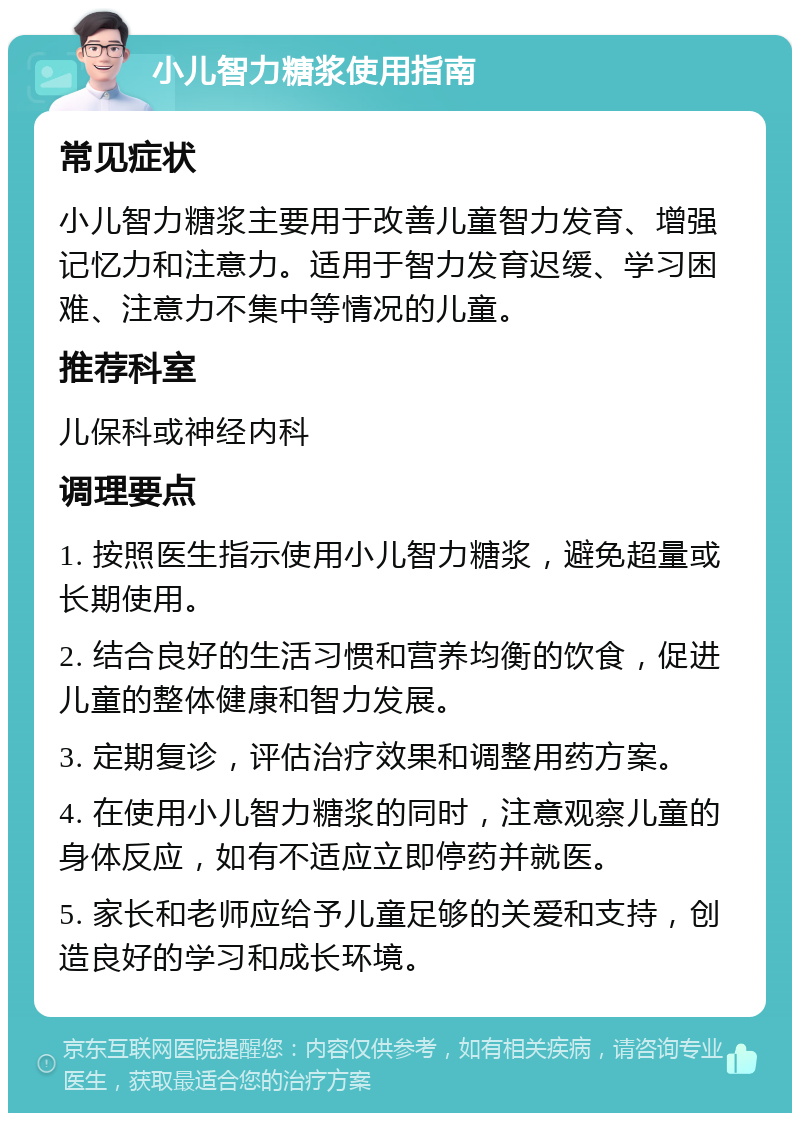 小儿智力糖浆使用指南 常见症状 小儿智力糖浆主要用于改善儿童智力发育、增强记忆力和注意力。适用于智力发育迟缓、学习困难、注意力不集中等情况的儿童。 推荐科室 儿保科或神经内科 调理要点 1. 按照医生指示使用小儿智力糖浆，避免超量或长期使用。 2. 结合良好的生活习惯和营养均衡的饮食，促进儿童的整体健康和智力发展。 3. 定期复诊，评估治疗效果和调整用药方案。 4. 在使用小儿智力糖浆的同时，注意观察儿童的身体反应，如有不适应立即停药并就医。 5. 家长和老师应给予儿童足够的关爱和支持，创造良好的学习和成长环境。