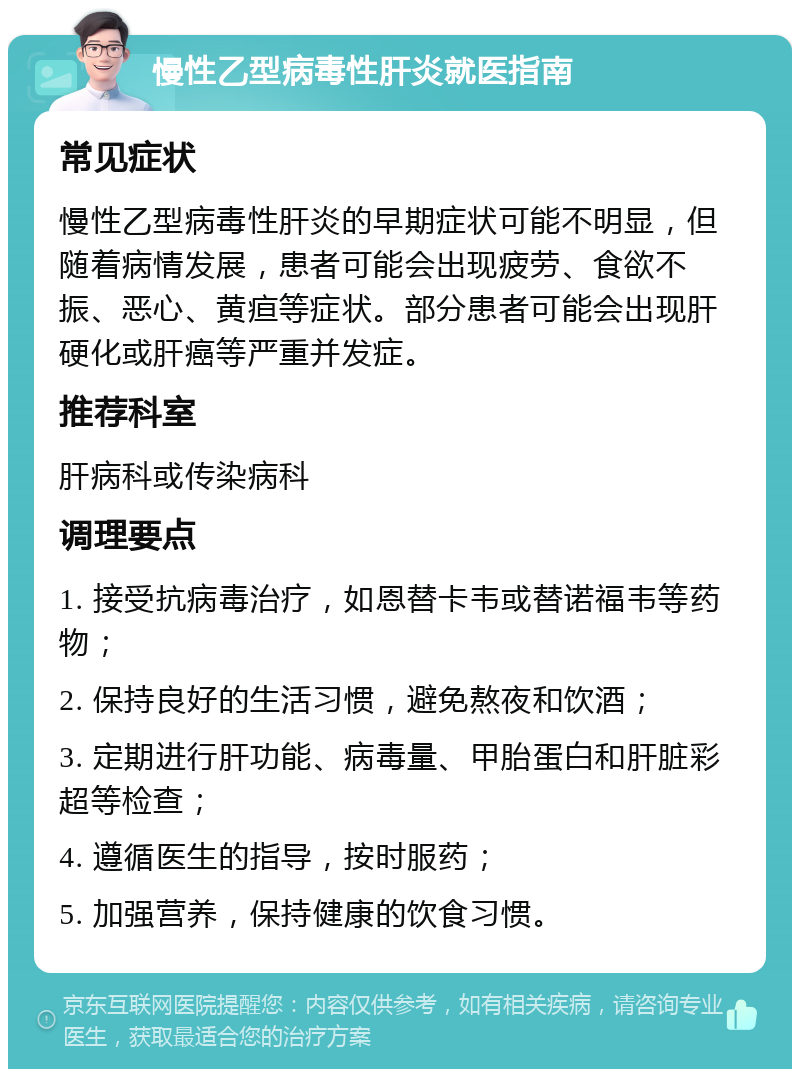 慢性乙型病毒性肝炎就医指南 常见症状 慢性乙型病毒性肝炎的早期症状可能不明显，但随着病情发展，患者可能会出现疲劳、食欲不振、恶心、黄疸等症状。部分患者可能会出现肝硬化或肝癌等严重并发症。 推荐科室 肝病科或传染病科 调理要点 1. 接受抗病毒治疗，如恩替卡韦或替诺福韦等药物； 2. 保持良好的生活习惯，避免熬夜和饮酒； 3. 定期进行肝功能、病毒量、甲胎蛋白和肝脏彩超等检查； 4. 遵循医生的指导，按时服药； 5. 加强营养，保持健康的饮食习惯。