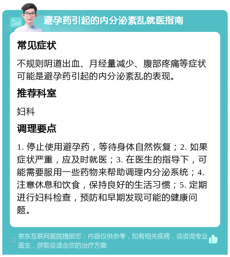 避孕药引起的内分泌紊乱就医指南 常见症状 不规则阴道出血、月经量减少、腹部疼痛等症状可能是避孕药引起的内分泌紊乱的表现。 推荐科室 妇科 调理要点 1. 停止使用避孕药，等待身体自然恢复；2. 如果症状严重，应及时就医；3. 在医生的指导下，可能需要服用一些药物来帮助调理内分泌系统；4. 注意休息和饮食，保持良好的生活习惯；5. 定期进行妇科检查，预防和早期发现可能的健康问题。