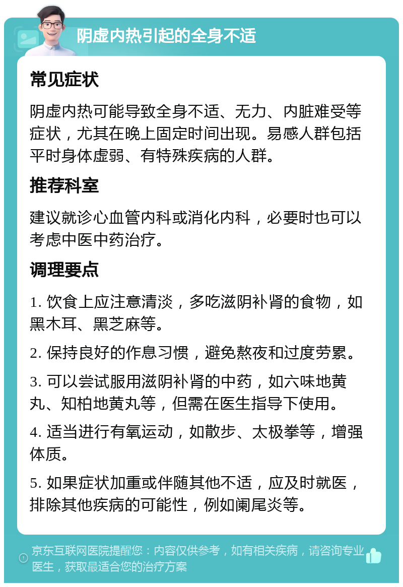 阴虚内热引起的全身不适 常见症状 阴虚内热可能导致全身不适、无力、内脏难受等症状，尤其在晚上固定时间出现。易感人群包括平时身体虚弱、有特殊疾病的人群。 推荐科室 建议就诊心血管内科或消化内科，必要时也可以考虑中医中药治疗。 调理要点 1. 饮食上应注意清淡，多吃滋阴补肾的食物，如黑木耳、黑芝麻等。 2. 保持良好的作息习惯，避免熬夜和过度劳累。 3. 可以尝试服用滋阴补肾的中药，如六味地黄丸、知柏地黄丸等，但需在医生指导下使用。 4. 适当进行有氧运动，如散步、太极拳等，增强体质。 5. 如果症状加重或伴随其他不适，应及时就医，排除其他疾病的可能性，例如阑尾炎等。