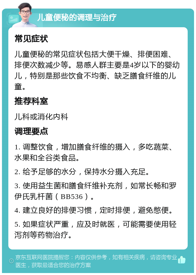 儿童便秘的调理与治疗 常见症状 儿童便秘的常见症状包括大便干燥、排便困难、排便次数减少等。易感人群主要是4岁以下的婴幼儿，特别是那些饮食不均衡、缺乏膳食纤维的儿童。 推荐科室 儿科或消化内科 调理要点 1. 调整饮食，增加膳食纤维的摄入，多吃蔬菜、水果和全谷类食品。 2. 给予足够的水分，保持水分摄入充足。 3. 使用益生菌和膳食纤维补充剂，如常长畅和罗伊氏乳杆菌（BB536）。 4. 建立良好的排便习惯，定时排便，避免憋便。 5. 如果症状严重，应及时就医，可能需要使用轻泻剂等药物治疗。