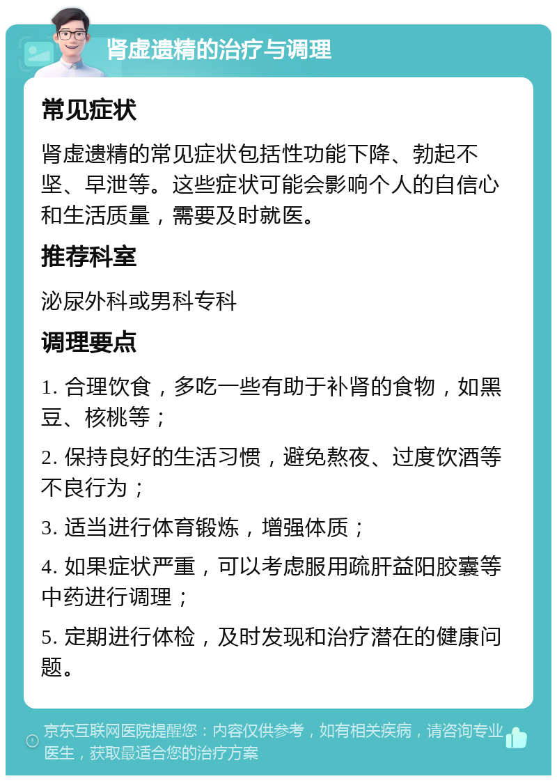 肾虚遗精的治疗与调理 常见症状 肾虚遗精的常见症状包括性功能下降、勃起不坚、早泄等。这些症状可能会影响个人的自信心和生活质量，需要及时就医。 推荐科室 泌尿外科或男科专科 调理要点 1. 合理饮食，多吃一些有助于补肾的食物，如黑豆、核桃等； 2. 保持良好的生活习惯，避免熬夜、过度饮酒等不良行为； 3. 适当进行体育锻炼，增强体质； 4. 如果症状严重，可以考虑服用疏肝益阳胶囊等中药进行调理； 5. 定期进行体检，及时发现和治疗潜在的健康问题。