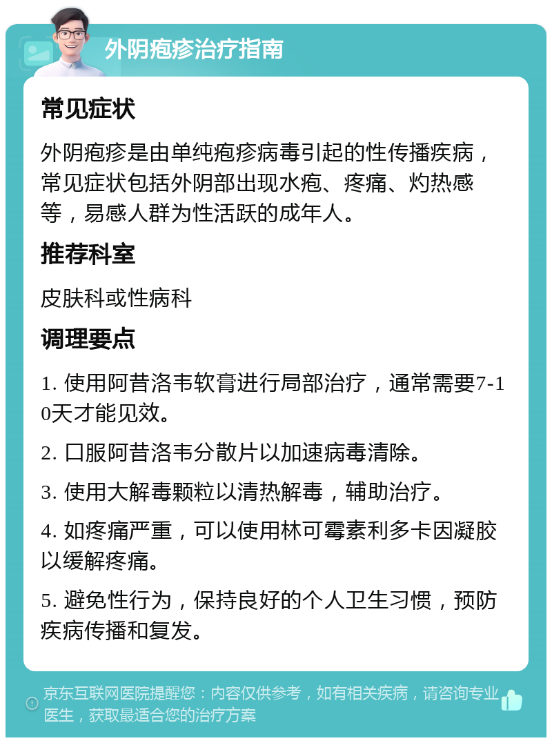 外阴疱疹治疗指南 常见症状 外阴疱疹是由单纯疱疹病毒引起的性传播疾病，常见症状包括外阴部出现水疱、疼痛、灼热感等，易感人群为性活跃的成年人。 推荐科室 皮肤科或性病科 调理要点 1. 使用阿昔洛韦软膏进行局部治疗，通常需要7-10天才能见效。 2. 口服阿昔洛韦分散片以加速病毒清除。 3. 使用大解毒颗粒以清热解毒，辅助治疗。 4. 如疼痛严重，可以使用林可霉素利多卡因凝胶以缓解疼痛。 5. 避免性行为，保持良好的个人卫生习惯，预防疾病传播和复发。