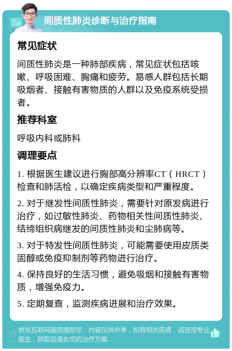 间质性肺炎诊断与治疗指南 常见症状 间质性肺炎是一种肺部疾病，常见症状包括咳嗽、呼吸困难、胸痛和疲劳。易感人群包括长期吸烟者、接触有害物质的人群以及免疫系统受损者。 推荐科室 呼吸内科或肺科 调理要点 1. 根据医生建议进行胸部高分辨率CT（HRCT）检查和肺活检，以确定疾病类型和严重程度。 2. 对于继发性间质性肺炎，需要针对原发病进行治疗，如过敏性肺炎、药物相关性间质性肺炎、结缔组织病继发的间质性肺炎和尘肺病等。 3. 对于特发性间质性肺炎，可能需要使用皮质类固醇或免疫抑制剂等药物进行治疗。 4. 保持良好的生活习惯，避免吸烟和接触有害物质，增强免疫力。 5. 定期复查，监测疾病进展和治疗效果。