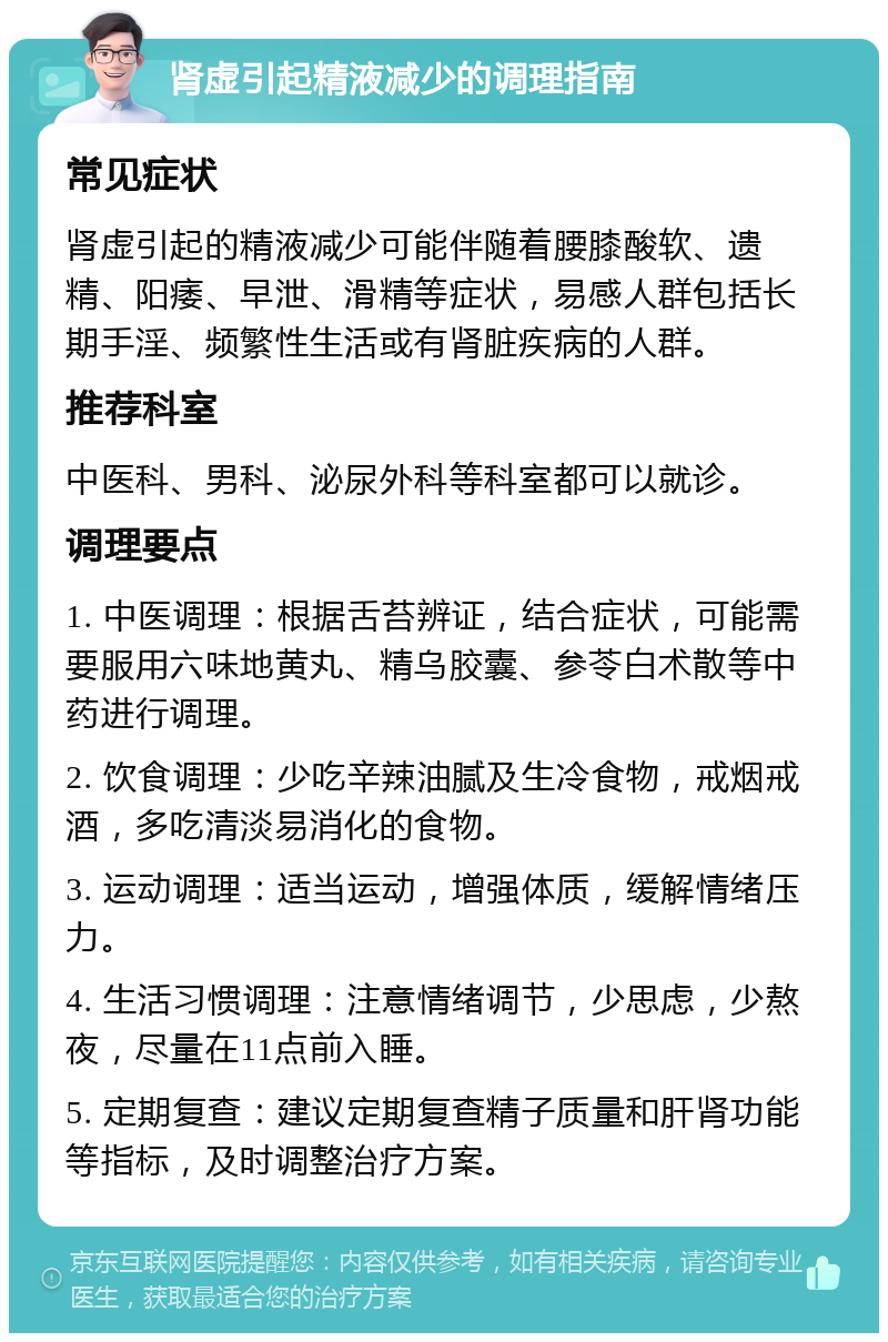 肾虚引起精液减少的调理指南 常见症状 肾虚引起的精液减少可能伴随着腰膝酸软、遗精、阳痿、早泄、滑精等症状，易感人群包括长期手淫、频繁性生活或有肾脏疾病的人群。 推荐科室 中医科、男科、泌尿外科等科室都可以就诊。 调理要点 1. 中医调理：根据舌苔辨证，结合症状，可能需要服用六味地黄丸、精乌胶囊、参苓白术散等中药进行调理。 2. 饮食调理：少吃辛辣油腻及生冷食物，戒烟戒酒，多吃清淡易消化的食物。 3. 运动调理：适当运动，增强体质，缓解情绪压力。 4. 生活习惯调理：注意情绪调节，少思虑，少熬夜，尽量在11点前入睡。 5. 定期复查：建议定期复查精子质量和肝肾功能等指标，及时调整治疗方案。