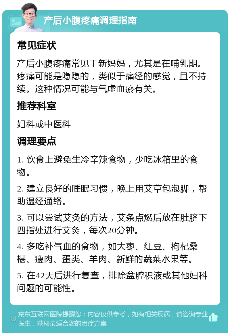 产后小腹疼痛调理指南 常见症状 产后小腹疼痛常见于新妈妈，尤其是在哺乳期。疼痛可能是隐隐的，类似于痛经的感觉，且不持续。这种情况可能与气虚血瘀有关。 推荐科室 妇科或中医科 调理要点 1. 饮食上避免生冷辛辣食物，少吃冰箱里的食物。 2. 建立良好的睡眠习惯，晚上用艾草包泡脚，帮助温经通络。 3. 可以尝试艾灸的方法，艾条点燃后放在肚脐下四指处进行艾灸，每次20分钟。 4. 多吃补气血的食物，如大枣、红豆、枸杞桑椹、瘦肉、蛋类、羊肉、新鲜的蔬菜水果等。 5. 在42天后进行复查，排除盆腔积液或其他妇科问题的可能性。