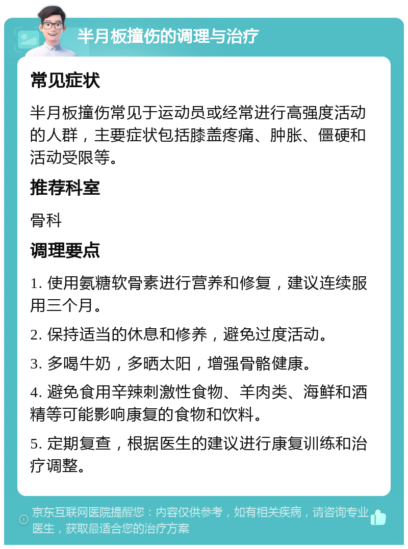 半月板撞伤的调理与治疗 常见症状 半月板撞伤常见于运动员或经常进行高强度活动的人群，主要症状包括膝盖疼痛、肿胀、僵硬和活动受限等。 推荐科室 骨科 调理要点 1. 使用氨糖软骨素进行营养和修复，建议连续服用三个月。 2. 保持适当的休息和修养，避免过度活动。 3. 多喝牛奶，多晒太阳，增强骨骼健康。 4. 避免食用辛辣刺激性食物、羊肉类、海鲜和酒精等可能影响康复的食物和饮料。 5. 定期复查，根据医生的建议进行康复训练和治疗调整。