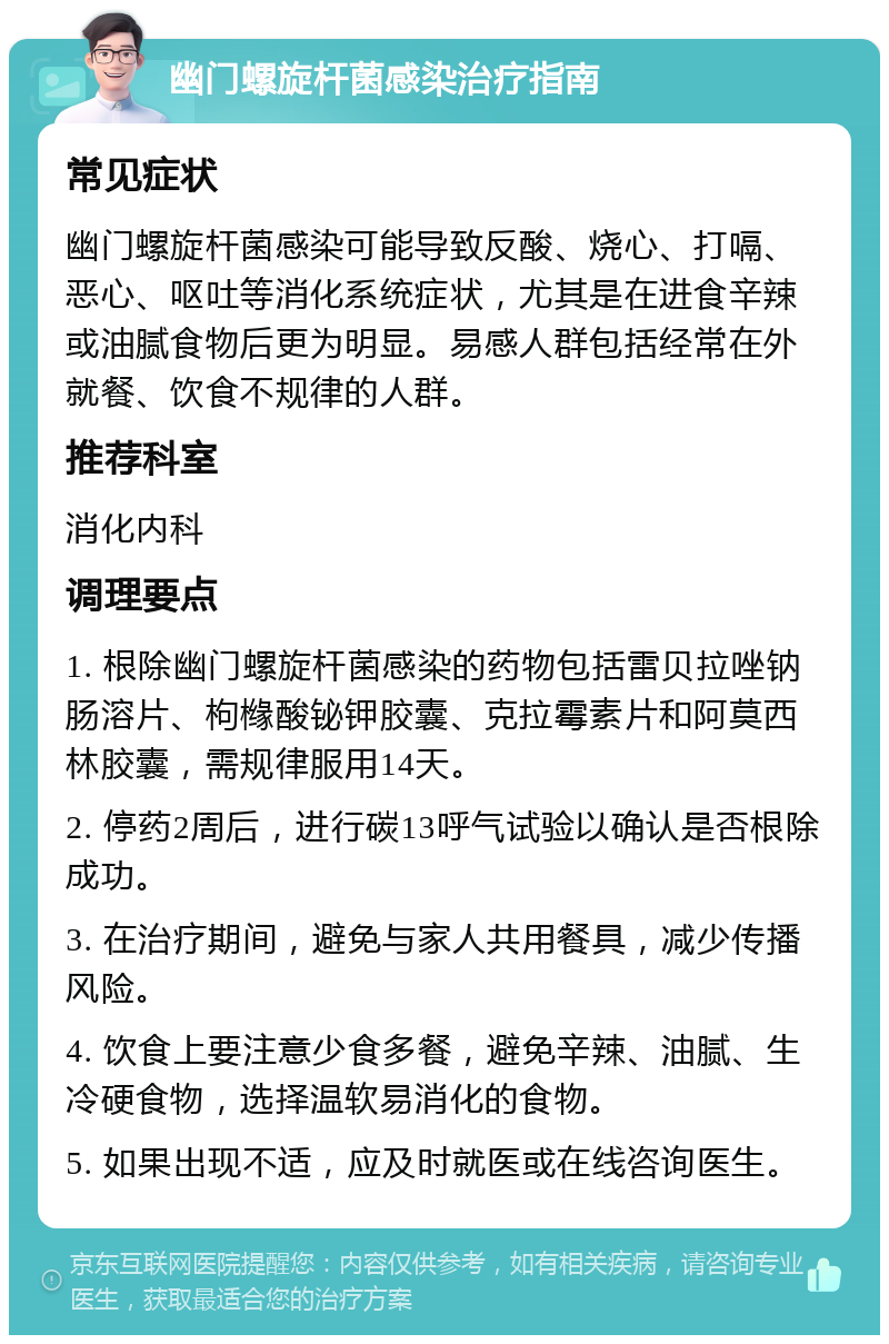 幽门螺旋杆菌感染治疗指南 常见症状 幽门螺旋杆菌感染可能导致反酸、烧心、打嗝、恶心、呕吐等消化系统症状，尤其是在进食辛辣或油腻食物后更为明显。易感人群包括经常在外就餐、饮食不规律的人群。 推荐科室 消化内科 调理要点 1. 根除幽门螺旋杆菌感染的药物包括雷贝拉唑钠肠溶片、枸橼酸铋钾胶囊、克拉霉素片和阿莫西林胶囊，需规律服用14天。 2. 停药2周后，进行碳13呼气试验以确认是否根除成功。 3. 在治疗期间，避免与家人共用餐具，减少传播风险。 4. 饮食上要注意少食多餐，避免辛辣、油腻、生冷硬食物，选择温软易消化的食物。 5. 如果出现不适，应及时就医或在线咨询医生。