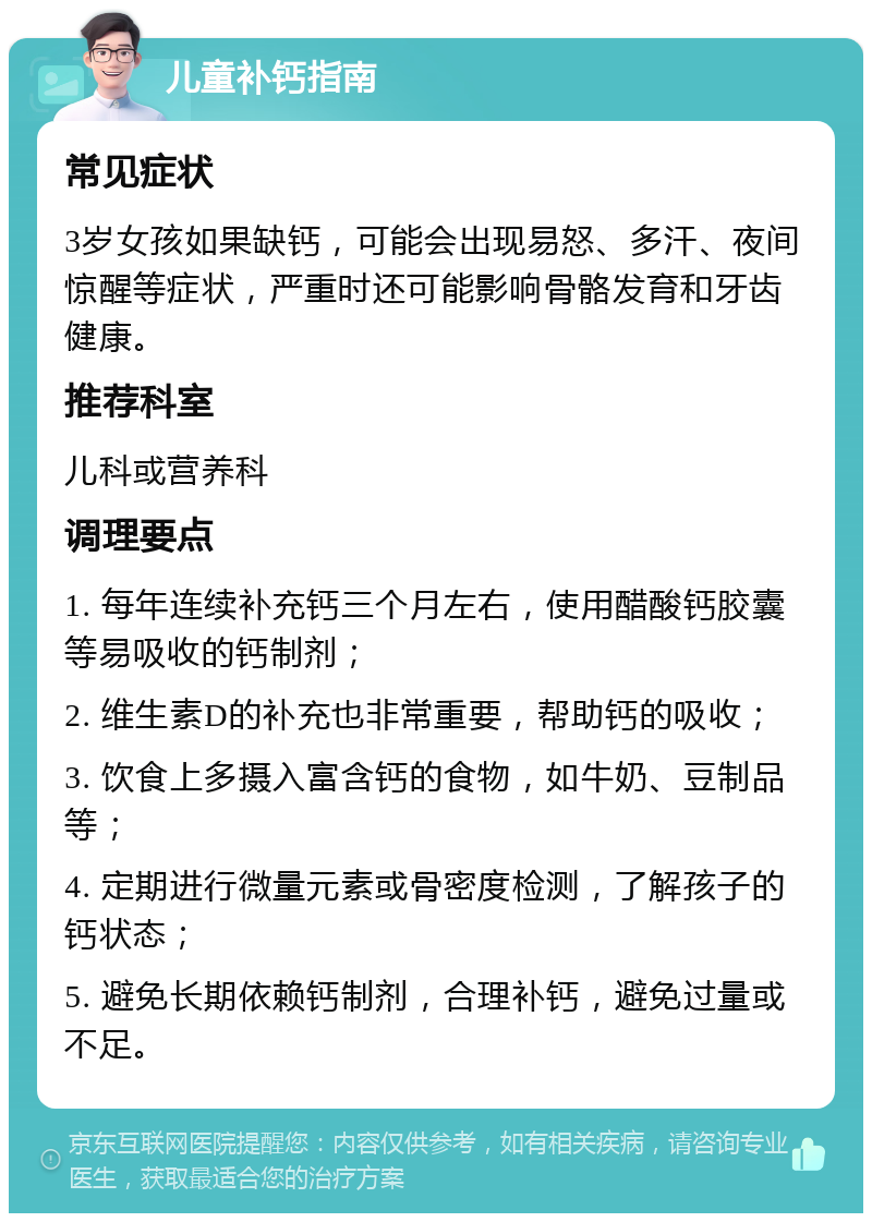 儿童补钙指南 常见症状 3岁女孩如果缺钙，可能会出现易怒、多汗、夜间惊醒等症状，严重时还可能影响骨骼发育和牙齿健康。 推荐科室 儿科或营养科 调理要点 1. 每年连续补充钙三个月左右，使用醋酸钙胶囊等易吸收的钙制剂； 2. 维生素D的补充也非常重要，帮助钙的吸收； 3. 饮食上多摄入富含钙的食物，如牛奶、豆制品等； 4. 定期进行微量元素或骨密度检测，了解孩子的钙状态； 5. 避免长期依赖钙制剂，合理补钙，避免过量或不足。