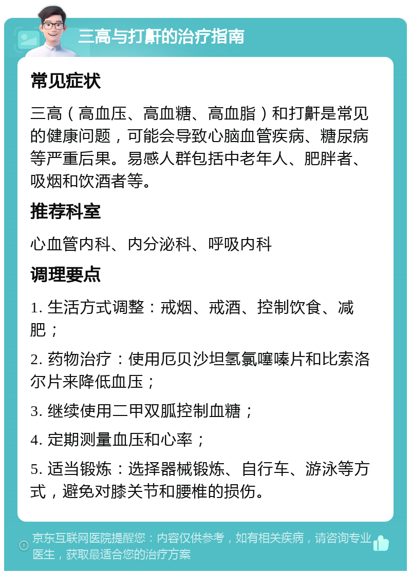 三高与打鼾的治疗指南 常见症状 三高（高血压、高血糖、高血脂）和打鼾是常见的健康问题，可能会导致心脑血管疾病、糖尿病等严重后果。易感人群包括中老年人、肥胖者、吸烟和饮酒者等。 推荐科室 心血管内科、内分泌科、呼吸内科 调理要点 1. 生活方式调整：戒烟、戒酒、控制饮食、减肥； 2. 药物治疗：使用厄贝沙坦氢氯噻嗪片和比索洛尔片来降低血压； 3. 继续使用二甲双胍控制血糖； 4. 定期测量血压和心率； 5. 适当锻炼：选择器械锻炼、自行车、游泳等方式，避免对膝关节和腰椎的损伤。