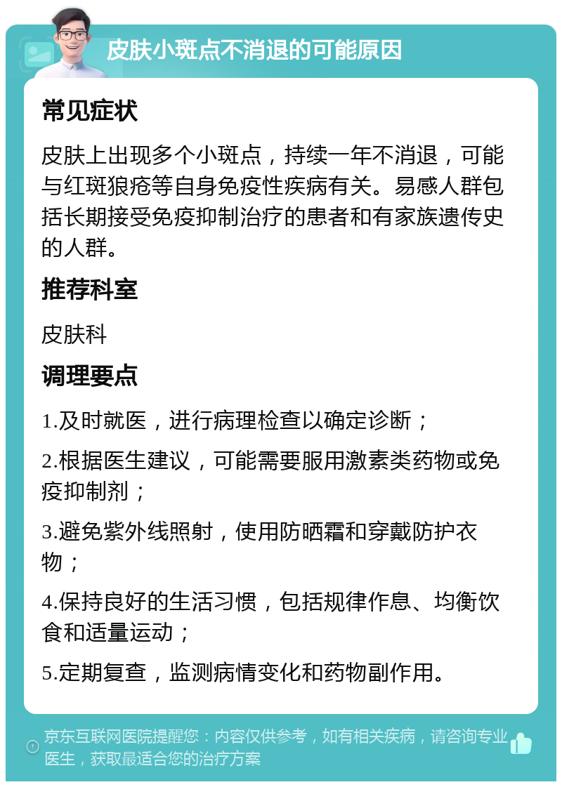 皮肤小斑点不消退的可能原因 常见症状 皮肤上出现多个小斑点，持续一年不消退，可能与红斑狼疮等自身免疫性疾病有关。易感人群包括长期接受免疫抑制治疗的患者和有家族遗传史的人群。 推荐科室 皮肤科 调理要点 1.及时就医，进行病理检查以确定诊断； 2.根据医生建议，可能需要服用激素类药物或免疫抑制剂； 3.避免紫外线照射，使用防晒霜和穿戴防护衣物； 4.保持良好的生活习惯，包括规律作息、均衡饮食和适量运动； 5.定期复查，监测病情变化和药物副作用。