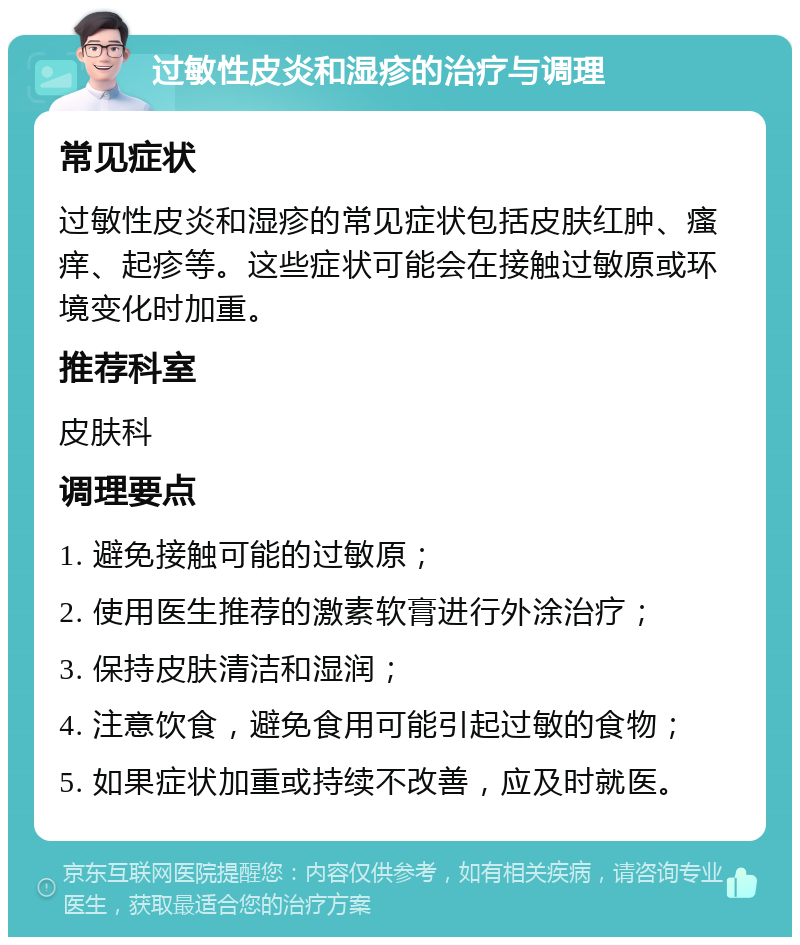 过敏性皮炎和湿疹的治疗与调理 常见症状 过敏性皮炎和湿疹的常见症状包括皮肤红肿、瘙痒、起疹等。这些症状可能会在接触过敏原或环境变化时加重。 推荐科室 皮肤科 调理要点 1. 避免接触可能的过敏原； 2. 使用医生推荐的激素软膏进行外涂治疗； 3. 保持皮肤清洁和湿润； 4. 注意饮食，避免食用可能引起过敏的食物； 5. 如果症状加重或持续不改善，应及时就医。