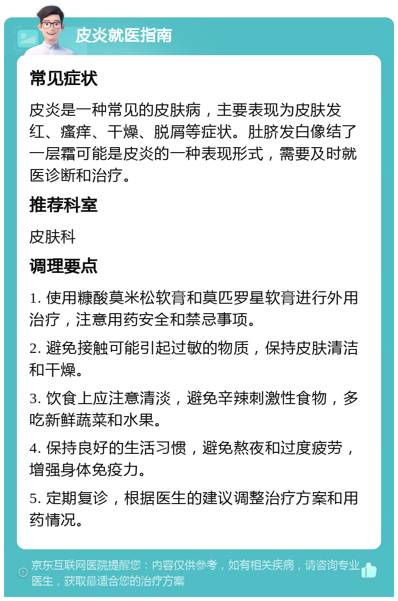 皮炎就医指南 常见症状 皮炎是一种常见的皮肤病，主要表现为皮肤发红、瘙痒、干燥、脱屑等症状。肚脐发白像结了一层霜可能是皮炎的一种表现形式，需要及时就医诊断和治疗。 推荐科室 皮肤科 调理要点 1. 使用糠酸莫米松软膏和莫匹罗星软膏进行外用治疗，注意用药安全和禁忌事项。 2. 避免接触可能引起过敏的物质，保持皮肤清洁和干燥。 3. 饮食上应注意清淡，避免辛辣刺激性食物，多吃新鲜蔬菜和水果。 4. 保持良好的生活习惯，避免熬夜和过度疲劳，增强身体免疫力。 5. 定期复诊，根据医生的建议调整治疗方案和用药情况。