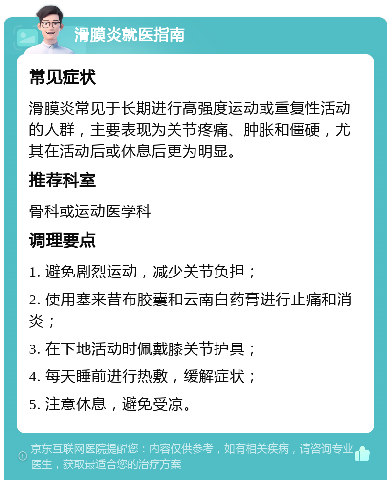 滑膜炎就医指南 常见症状 滑膜炎常见于长期进行高强度运动或重复性活动的人群，主要表现为关节疼痛、肿胀和僵硬，尤其在活动后或休息后更为明显。 推荐科室 骨科或运动医学科 调理要点 1. 避免剧烈运动，减少关节负担； 2. 使用塞来昔布胶囊和云南白药膏进行止痛和消炎； 3. 在下地活动时佩戴膝关节护具； 4. 每天睡前进行热敷，缓解症状； 5. 注意休息，避免受凉。