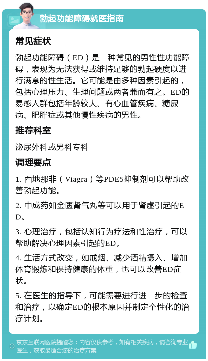 勃起功能障碍就医指南 常见症状 勃起功能障碍（ED）是一种常见的男性性功能障碍，表现为无法获得或维持足够的勃起硬度以进行满意的性生活。它可能是由多种因素引起的，包括心理压力、生理问题或两者兼而有之。ED的易感人群包括年龄较大、有心血管疾病、糖尿病、肥胖症或其他慢性疾病的男性。 推荐科室 泌尿外科或男科专科 调理要点 1. 西地那非（Viagra）等PDE5抑制剂可以帮助改善勃起功能。 2. 中成药如金匮肾气丸等可以用于肾虚引起的ED。 3. 心理治疗，包括认知行为疗法和性治疗，可以帮助解决心理因素引起的ED。 4. 生活方式改变，如戒烟、减少酒精摄入、增加体育锻炼和保持健康的体重，也可以改善ED症状。 5. 在医生的指导下，可能需要进行进一步的检查和治疗，以确定ED的根本原因并制定个性化的治疗计划。