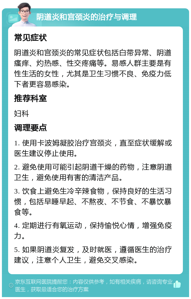 阴道炎和宫颈炎的治疗与调理 常见症状 阴道炎和宫颈炎的常见症状包括白带异常、阴道瘙痒、灼热感、性交疼痛等。易感人群主要是有性生活的女性，尤其是卫生习惯不良、免疫力低下者更容易感染。 推荐科室 妇科 调理要点 1. 使用卡波姆凝胶治疗宫颈炎，直至症状缓解或医生建议停止使用。 2. 避免使用可能引起阴道干燥的药物，注意阴道卫生，避免使用有害的清洁产品。 3. 饮食上避免生冷辛辣食物，保持良好的生活习惯，包括早睡早起、不熬夜、不节食、不暴饮暴食等。 4. 定期进行有氧运动，保持愉悦心情，增强免疫力。 5. 如果阴道炎复发，及时就医，遵循医生的治疗建议，注意个人卫生，避免交叉感染。