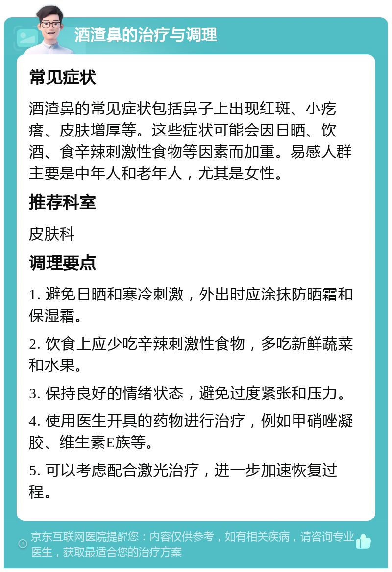 酒渣鼻的治疗与调理 常见症状 酒渣鼻的常见症状包括鼻子上出现红斑、小疙瘩、皮肤增厚等。这些症状可能会因日晒、饮酒、食辛辣刺激性食物等因素而加重。易感人群主要是中年人和老年人，尤其是女性。 推荐科室 皮肤科 调理要点 1. 避免日晒和寒冷刺激，外出时应涂抹防晒霜和保湿霜。 2. 饮食上应少吃辛辣刺激性食物，多吃新鲜蔬菜和水果。 3. 保持良好的情绪状态，避免过度紧张和压力。 4. 使用医生开具的药物进行治疗，例如甲硝唑凝胶、维生素E族等。 5. 可以考虑配合激光治疗，进一步加速恢复过程。