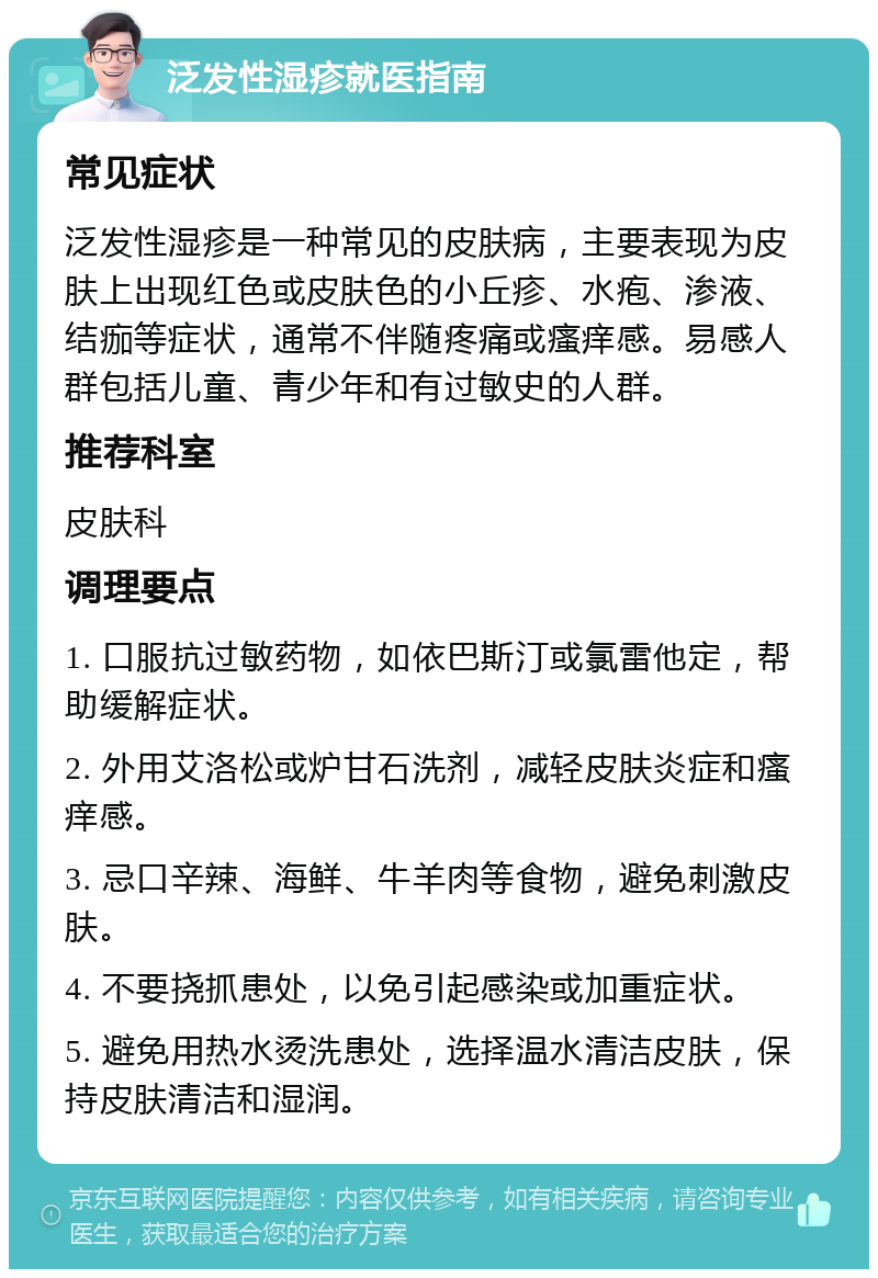 泛发性湿疹就医指南 常见症状 泛发性湿疹是一种常见的皮肤病，主要表现为皮肤上出现红色或皮肤色的小丘疹、水疱、渗液、结痂等症状，通常不伴随疼痛或瘙痒感。易感人群包括儿童、青少年和有过敏史的人群。 推荐科室 皮肤科 调理要点 1. 口服抗过敏药物，如依巴斯汀或氯雷他定，帮助缓解症状。 2. 外用艾洛松或炉甘石洗剂，减轻皮肤炎症和瘙痒感。 3. 忌口辛辣、海鲜、牛羊肉等食物，避免刺激皮肤。 4. 不要挠抓患处，以免引起感染或加重症状。 5. 避免用热水烫洗患处，选择温水清洁皮肤，保持皮肤清洁和湿润。