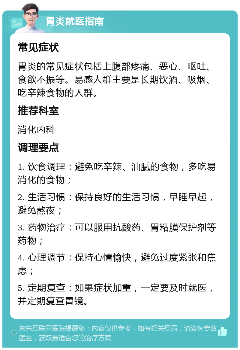 胃炎就医指南 常见症状 胃炎的常见症状包括上腹部疼痛、恶心、呕吐、食欲不振等。易感人群主要是长期饮酒、吸烟、吃辛辣食物的人群。 推荐科室 消化内科 调理要点 1. 饮食调理：避免吃辛辣、油腻的食物，多吃易消化的食物； 2. 生活习惯：保持良好的生活习惯，早睡早起，避免熬夜； 3. 药物治疗：可以服用抗酸药、胃粘膜保护剂等药物； 4. 心理调节：保持心情愉快，避免过度紧张和焦虑； 5. 定期复查：如果症状加重，一定要及时就医，并定期复查胃镜。