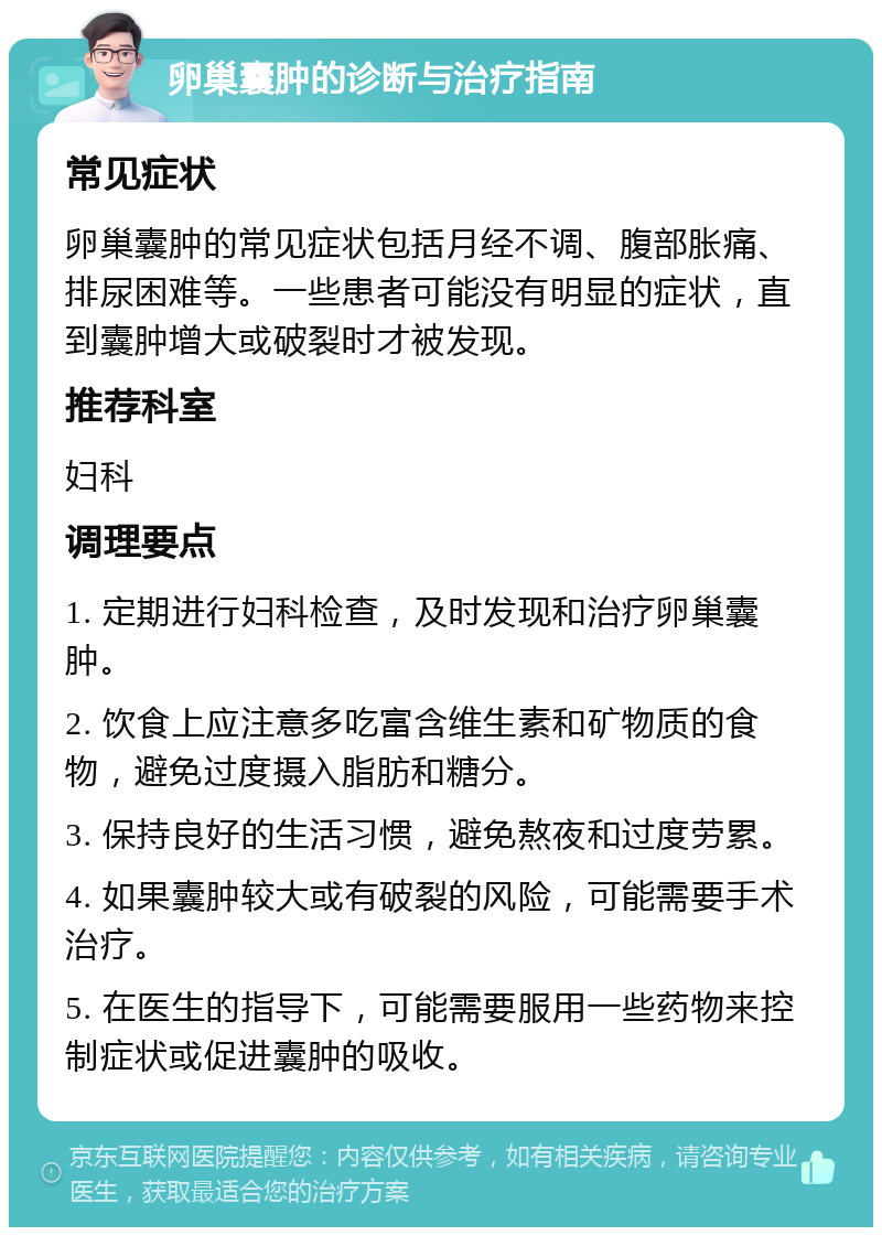 卵巢囊肿的诊断与治疗指南 常见症状 卵巢囊肿的常见症状包括月经不调、腹部胀痛、排尿困难等。一些患者可能没有明显的症状，直到囊肿增大或破裂时才被发现。 推荐科室 妇科 调理要点 1. 定期进行妇科检查，及时发现和治疗卵巢囊肿。 2. 饮食上应注意多吃富含维生素和矿物质的食物，避免过度摄入脂肪和糖分。 3. 保持良好的生活习惯，避免熬夜和过度劳累。 4. 如果囊肿较大或有破裂的风险，可能需要手术治疗。 5. 在医生的指导下，可能需要服用一些药物来控制症状或促进囊肿的吸收。