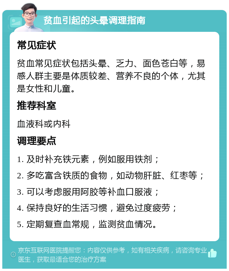 贫血引起的头晕调理指南 常见症状 贫血常见症状包括头晕、乏力、面色苍白等，易感人群主要是体质较差、营养不良的个体，尤其是女性和儿童。 推荐科室 血液科或内科 调理要点 1. 及时补充铁元素，例如服用铁剂； 2. 多吃富含铁质的食物，如动物肝脏、红枣等； 3. 可以考虑服用阿胶等补血口服液； 4. 保持良好的生活习惯，避免过度疲劳； 5. 定期复查血常规，监测贫血情况。