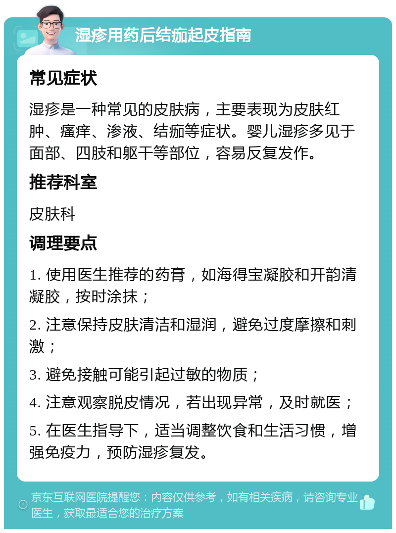 湿疹用药后结痂起皮指南 常见症状 湿疹是一种常见的皮肤病，主要表现为皮肤红肿、瘙痒、渗液、结痂等症状。婴儿湿疹多见于面部、四肢和躯干等部位，容易反复发作。 推荐科室 皮肤科 调理要点 1. 使用医生推荐的药膏，如海得宝凝胶和开韵清凝胶，按时涂抹； 2. 注意保持皮肤清洁和湿润，避免过度摩擦和刺激； 3. 避免接触可能引起过敏的物质； 4. 注意观察脱皮情况，若出现异常，及时就医； 5. 在医生指导下，适当调整饮食和生活习惯，增强免疫力，预防湿疹复发。