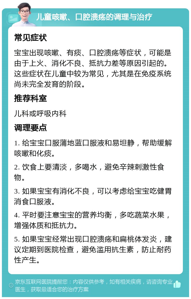 儿童咳嗽、口腔溃疡的调理与治疗 常见症状 宝宝出现咳嗽、有痰、口腔溃疡等症状，可能是由于上火、消化不良、抵抗力差等原因引起的。这些症状在儿童中较为常见，尤其是在免疫系统尚未完全发育的阶段。 推荐科室 儿科或呼吸内科 调理要点 1. 给宝宝口服蒲地蓝口服液和易坦静，帮助缓解咳嗽和化痰。 2. 饮食上要清淡，多喝水，避免辛辣刺激性食物。 3. 如果宝宝有消化不良，可以考虑给宝宝吃健胃消食口服液。 4. 平时要注意宝宝的营养均衡，多吃蔬菜水果，增强体质和抵抗力。 5. 如果宝宝经常出现口腔溃疡和扁桃体发炎，建议定期到医院检查，避免滥用抗生素，防止耐药性产生。