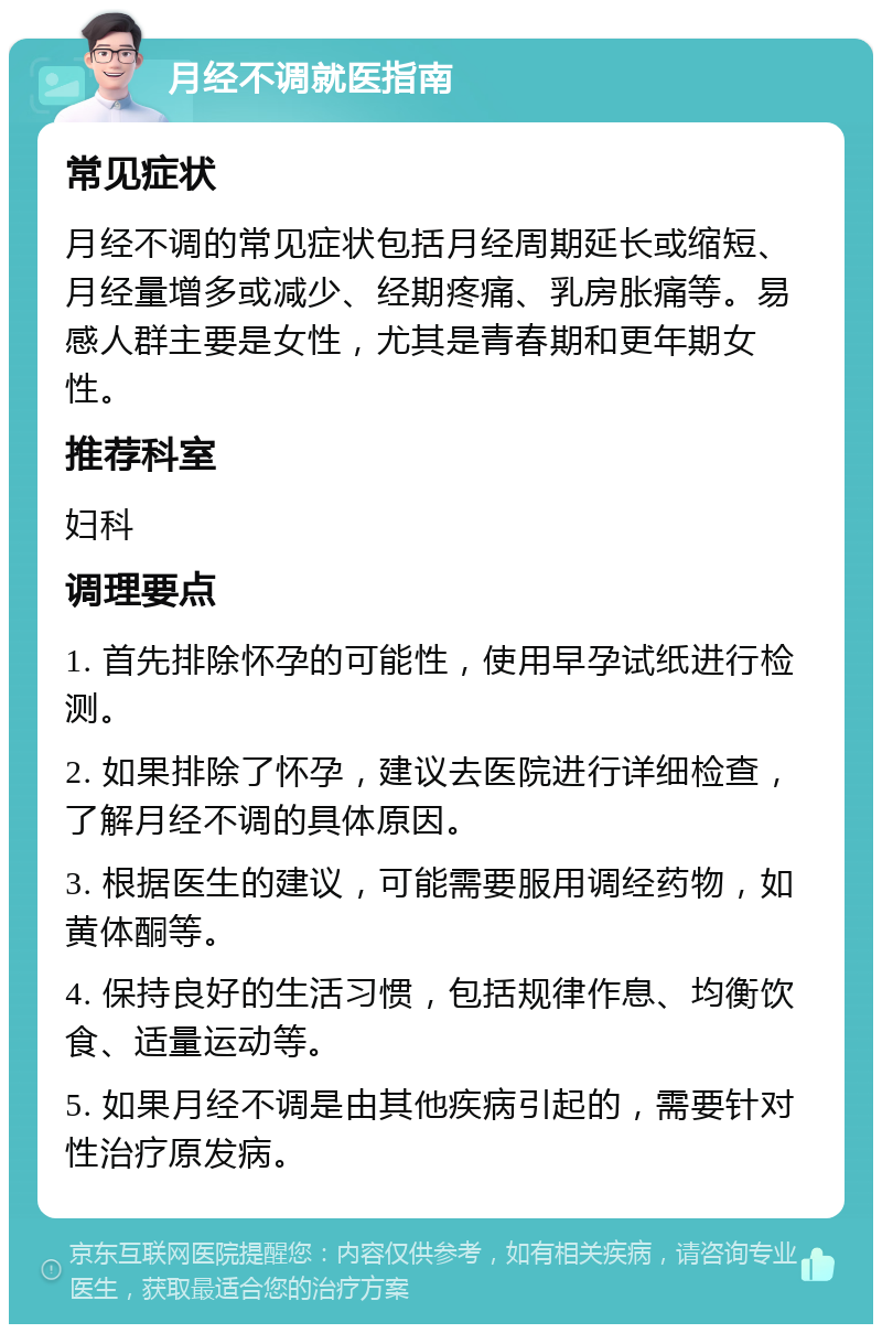 月经不调就医指南 常见症状 月经不调的常见症状包括月经周期延长或缩短、月经量增多或减少、经期疼痛、乳房胀痛等。易感人群主要是女性，尤其是青春期和更年期女性。 推荐科室 妇科 调理要点 1. 首先排除怀孕的可能性，使用早孕试纸进行检测。 2. 如果排除了怀孕，建议去医院进行详细检查，了解月经不调的具体原因。 3. 根据医生的建议，可能需要服用调经药物，如黄体酮等。 4. 保持良好的生活习惯，包括规律作息、均衡饮食、适量运动等。 5. 如果月经不调是由其他疾病引起的，需要针对性治疗原发病。