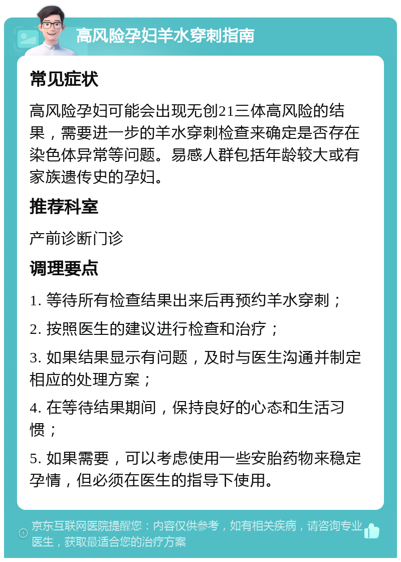 高风险孕妇羊水穿刺指南 常见症状 高风险孕妇可能会出现无创21三体高风险的结果，需要进一步的羊水穿刺检查来确定是否存在染色体异常等问题。易感人群包括年龄较大或有家族遗传史的孕妇。 推荐科室 产前诊断门诊 调理要点 1. 等待所有检查结果出来后再预约羊水穿刺； 2. 按照医生的建议进行检查和治疗； 3. 如果结果显示有问题，及时与医生沟通并制定相应的处理方案； 4. 在等待结果期间，保持良好的心态和生活习惯； 5. 如果需要，可以考虑使用一些安胎药物来稳定孕情，但必须在医生的指导下使用。