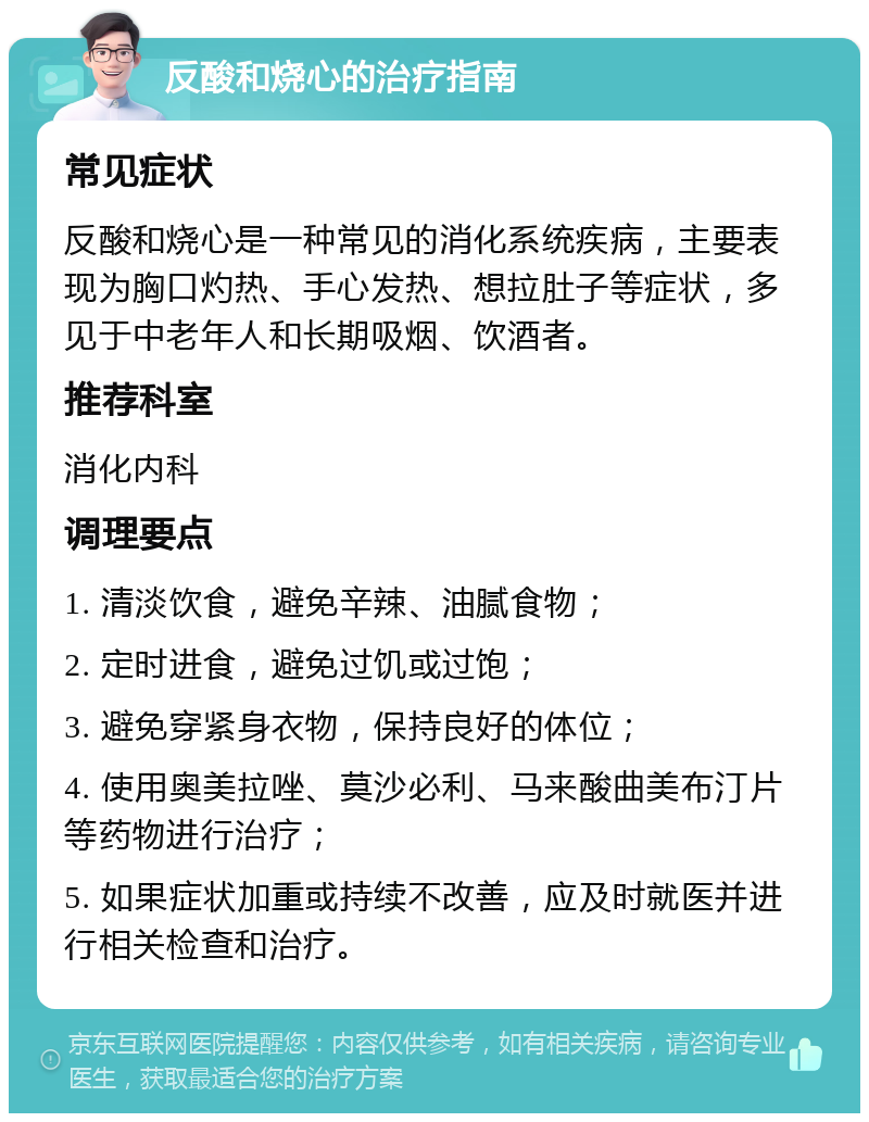 反酸和烧心的治疗指南 常见症状 反酸和烧心是一种常见的消化系统疾病，主要表现为胸口灼热、手心发热、想拉肚子等症状，多见于中老年人和长期吸烟、饮酒者。 推荐科室 消化内科 调理要点 1. 清淡饮食，避免辛辣、油腻食物； 2. 定时进食，避免过饥或过饱； 3. 避免穿紧身衣物，保持良好的体位； 4. 使用奥美拉唑、莫沙必利、马来酸曲美布汀片等药物进行治疗； 5. 如果症状加重或持续不改善，应及时就医并进行相关检查和治疗。