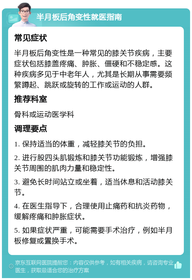 半月板后角变性就医指南 常见症状 半月板后角变性是一种常见的膝关节疾病，主要症状包括膝盖疼痛、肿胀、僵硬和不稳定感。这种疾病多见于中老年人，尤其是长期从事需要频繁蹲起、跳跃或旋转的工作或运动的人群。 推荐科室 骨科或运动医学科 调理要点 1. 保持适当的体重，减轻膝关节的负担。 2. 进行股四头肌锻炼和膝关节功能锻炼，增强膝关节周围的肌肉力量和稳定性。 3. 避免长时间站立或坐着，适当休息和活动膝关节。 4. 在医生指导下，合理使用止痛药和抗炎药物，缓解疼痛和肿胀症状。 5. 如果症状严重，可能需要手术治疗，例如半月板修复或置换手术。