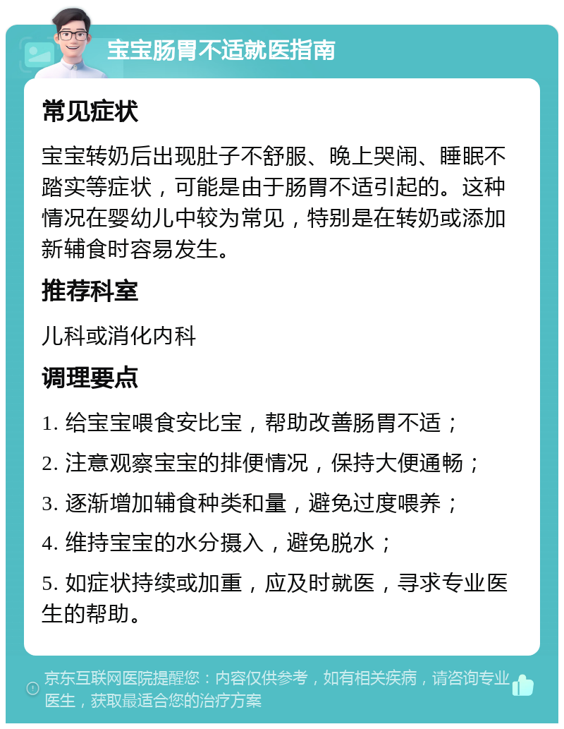 宝宝肠胃不适就医指南 常见症状 宝宝转奶后出现肚子不舒服、晚上哭闹、睡眠不踏实等症状，可能是由于肠胃不适引起的。这种情况在婴幼儿中较为常见，特别是在转奶或添加新辅食时容易发生。 推荐科室 儿科或消化内科 调理要点 1. 给宝宝喂食安比宝，帮助改善肠胃不适； 2. 注意观察宝宝的排便情况，保持大便通畅； 3. 逐渐增加辅食种类和量，避免过度喂养； 4. 维持宝宝的水分摄入，避免脱水； 5. 如症状持续或加重，应及时就医，寻求专业医生的帮助。