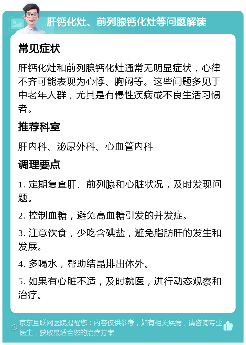 肝钙化灶、前列腺钙化灶等问题解读 常见症状 肝钙化灶和前列腺钙化灶通常无明显症状，心律不齐可能表现为心悸、胸闷等。这些问题多见于中老年人群，尤其是有慢性疾病或不良生活习惯者。 推荐科室 肝内科、泌尿外科、心血管内科 调理要点 1. 定期复查肝、前列腺和心脏状况，及时发现问题。 2. 控制血糖，避免高血糖引发的并发症。 3. 注意饮食，少吃含碘盐，避免脂肪肝的发生和发展。 4. 多喝水，帮助结晶排出体外。 5. 如果有心脏不适，及时就医，进行动态观察和治疗。