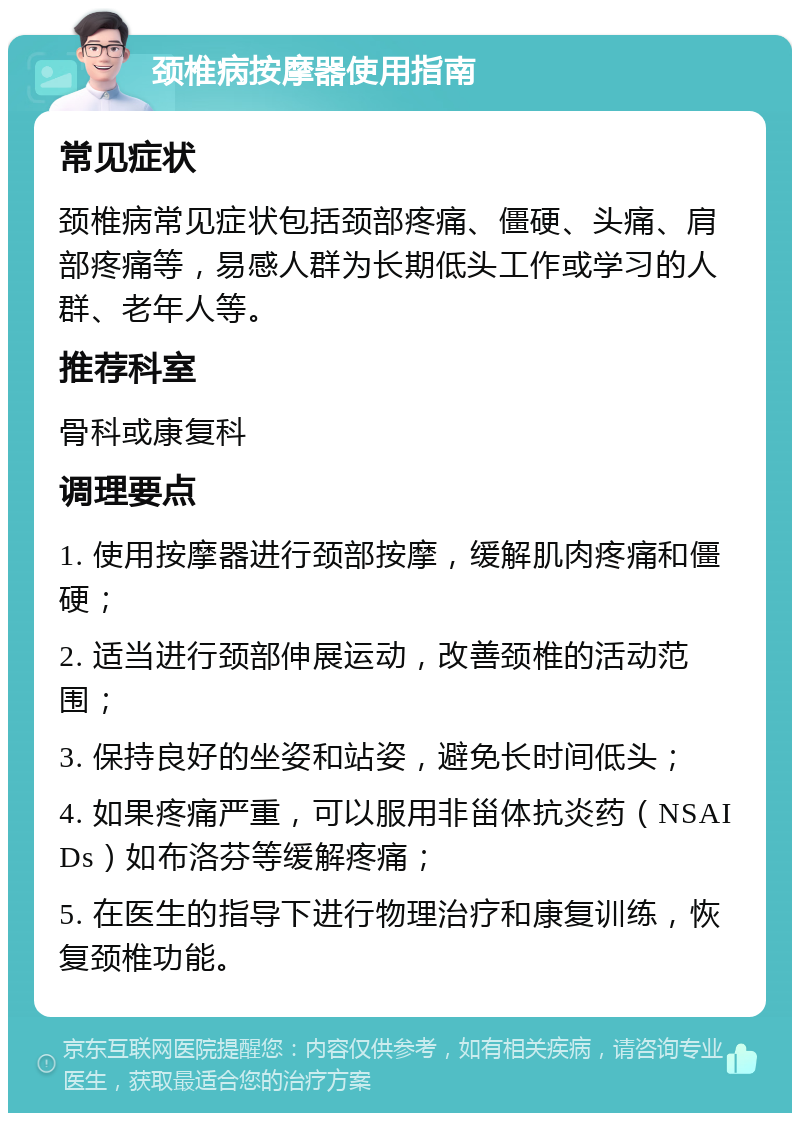 颈椎病按摩器使用指南 常见症状 颈椎病常见症状包括颈部疼痛、僵硬、头痛、肩部疼痛等，易感人群为长期低头工作或学习的人群、老年人等。 推荐科室 骨科或康复科 调理要点 1. 使用按摩器进行颈部按摩，缓解肌肉疼痛和僵硬； 2. 适当进行颈部伸展运动，改善颈椎的活动范围； 3. 保持良好的坐姿和站姿，避免长时间低头； 4. 如果疼痛严重，可以服用非甾体抗炎药（NSAIDs）如布洛芬等缓解疼痛； 5. 在医生的指导下进行物理治疗和康复训练，恢复颈椎功能。