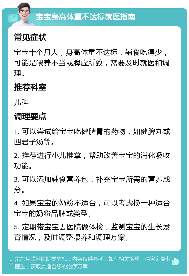 宝宝身高体重不达标就医指南 常见症状 宝宝十个月大，身高体重不达标，辅食吃得少，可能是喂养不当或脾虚所致，需要及时就医和调理。 推荐科室 儿科 调理要点 1. 可以尝试给宝宝吃健脾胃的药物，如健脾丸或四君子汤等。 2. 推荐进行小儿推拿，帮助改善宝宝的消化吸收功能。 3. 可以添加辅食营养包，补充宝宝所需的营养成分。 4. 如果宝宝的奶粉不适合，可以考虑换一种适合宝宝的奶粉品牌或类型。 5. 定期带宝宝去医院做体检，监测宝宝的生长发育情况，及时调整喂养和调理方案。