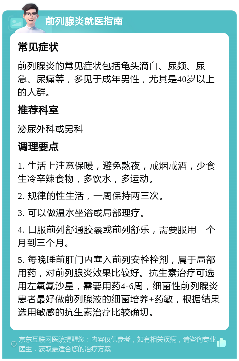 前列腺炎就医指南 常见症状 前列腺炎的常见症状包括龟头滴白、尿频、尿急、尿痛等，多见于成年男性，尤其是40岁以上的人群。 推荐科室 泌尿外科或男科 调理要点 1. 生活上注意保暖，避免熬夜，戒烟戒酒，少食生冷辛辣食物，多饮水，多运动。 2. 规律的性生活，一周保持两三次。 3. 可以做温水坐浴或局部理疗。 4. 口服前列舒通胶囊或前列舒乐，需要服用一个月到三个月。 5. 每晚睡前肛门内塞入前列安栓栓剂，属于局部用药，对前列腺炎效果比较好。抗生素治疗可选用左氧氟沙星，需要用药4-6周，细菌性前列腺炎患者最好做前列腺液的细菌培养+药敏，根据结果选用敏感的抗生素治疗比较确切。