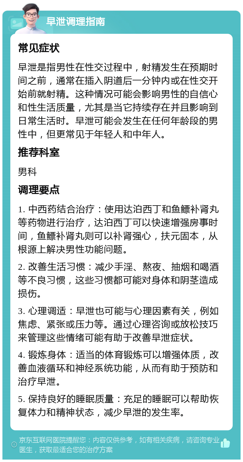 早泄调理指南 常见症状 早泄是指男性在性交过程中，射精发生在预期时间之前，通常在插入阴道后一分钟内或在性交开始前就射精。这种情况可能会影响男性的自信心和性生活质量，尤其是当它持续存在并且影响到日常生活时。早泄可能会发生在任何年龄段的男性中，但更常见于年轻人和中年人。 推荐科室 男科 调理要点 1. 中西药结合治疗：使用达泊西丁和鱼鳔补肾丸等药物进行治疗，达泊西丁可以快速增强房事时间，鱼鳔补肾丸则可以补肾强心，扶元固本，从根源上解决男性功能问题。 2. 改善生活习惯：减少手淫、熬夜、抽烟和喝酒等不良习惯，这些习惯都可能对身体和阴茎造成损伤。 3. 心理调适：早泄也可能与心理因素有关，例如焦虑、紧张或压力等。通过心理咨询或放松技巧来管理这些情绪可能有助于改善早泄症状。 4. 锻炼身体：适当的体育锻炼可以增强体质，改善血液循环和神经系统功能，从而有助于预防和治疗早泄。 5. 保持良好的睡眠质量：充足的睡眠可以帮助恢复体力和精神状态，减少早泄的发生率。