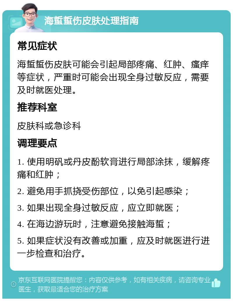 海蜇蜇伤皮肤处理指南 常见症状 海蜇蜇伤皮肤可能会引起局部疼痛、红肿、瘙痒等症状，严重时可能会出现全身过敏反应，需要及时就医处理。 推荐科室 皮肤科或急诊科 调理要点 1. 使用明矾或丹皮酚软膏进行局部涂抹，缓解疼痛和红肿； 2. 避免用手抓挠受伤部位，以免引起感染； 3. 如果出现全身过敏反应，应立即就医； 4. 在海边游玩时，注意避免接触海蜇； 5. 如果症状没有改善或加重，应及时就医进行进一步检查和治疗。