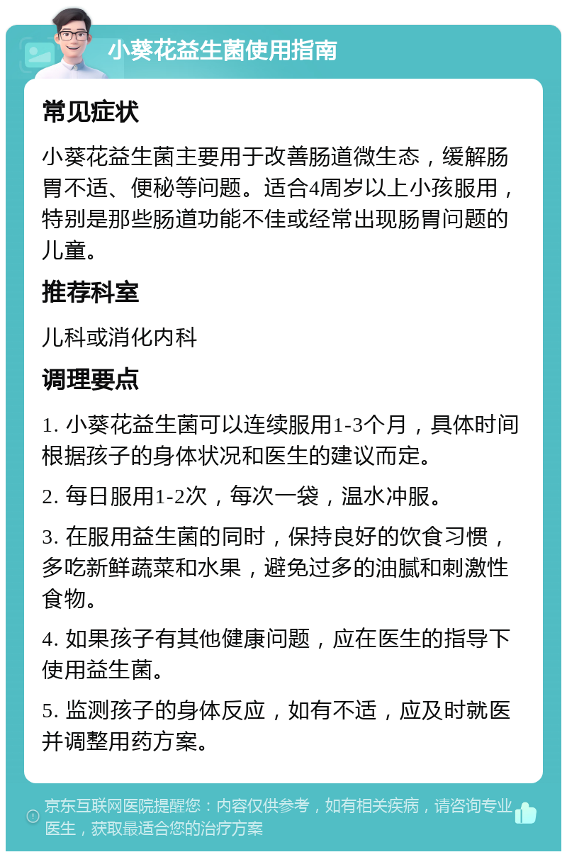 小葵花益生菌使用指南 常见症状 小葵花益生菌主要用于改善肠道微生态，缓解肠胃不适、便秘等问题。适合4周岁以上小孩服用，特别是那些肠道功能不佳或经常出现肠胃问题的儿童。 推荐科室 儿科或消化内科 调理要点 1. 小葵花益生菌可以连续服用1-3个月，具体时间根据孩子的身体状况和医生的建议而定。 2. 每日服用1-2次，每次一袋，温水冲服。 3. 在服用益生菌的同时，保持良好的饮食习惯，多吃新鲜蔬菜和水果，避免过多的油腻和刺激性食物。 4. 如果孩子有其他健康问题，应在医生的指导下使用益生菌。 5. 监测孩子的身体反应，如有不适，应及时就医并调整用药方案。