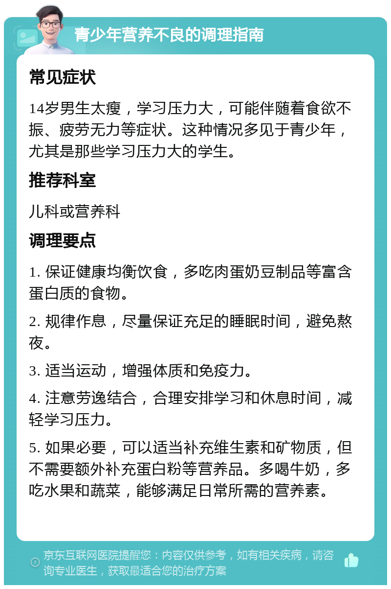 青少年营养不良的调理指南 常见症状 14岁男生太瘦，学习压力大，可能伴随着食欲不振、疲劳无力等症状。这种情况多见于青少年，尤其是那些学习压力大的学生。 推荐科室 儿科或营养科 调理要点 1. 保证健康均衡饮食，多吃肉蛋奶豆制品等富含蛋白质的食物。 2. 规律作息，尽量保证充足的睡眠时间，避免熬夜。 3. 适当运动，增强体质和免疫力。 4. 注意劳逸结合，合理安排学习和休息时间，减轻学习压力。 5. 如果必要，可以适当补充维生素和矿物质，但不需要额外补充蛋白粉等营养品。多喝牛奶，多吃水果和蔬菜，能够满足日常所需的营养素。