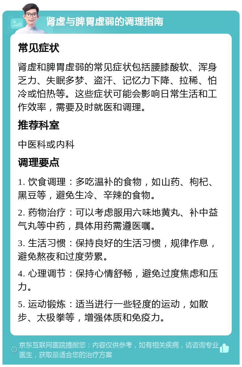 肾虚与脾胃虚弱的调理指南 常见症状 肾虚和脾胃虚弱的常见症状包括腰膝酸软、浑身乏力、失眠多梦、盗汗、记忆力下降、拉稀、怕冷或怕热等。这些症状可能会影响日常生活和工作效率，需要及时就医和调理。 推荐科室 中医科或内科 调理要点 1. 饮食调理：多吃温补的食物，如山药、枸杞、黑豆等，避免生冷、辛辣的食物。 2. 药物治疗：可以考虑服用六味地黄丸、补中益气丸等中药，具体用药需遵医嘱。 3. 生活习惯：保持良好的生活习惯，规律作息，避免熬夜和过度劳累。 4. 心理调节：保持心情舒畅，避免过度焦虑和压力。 5. 运动锻炼：适当进行一些轻度的运动，如散步、太极拳等，增强体质和免疫力。