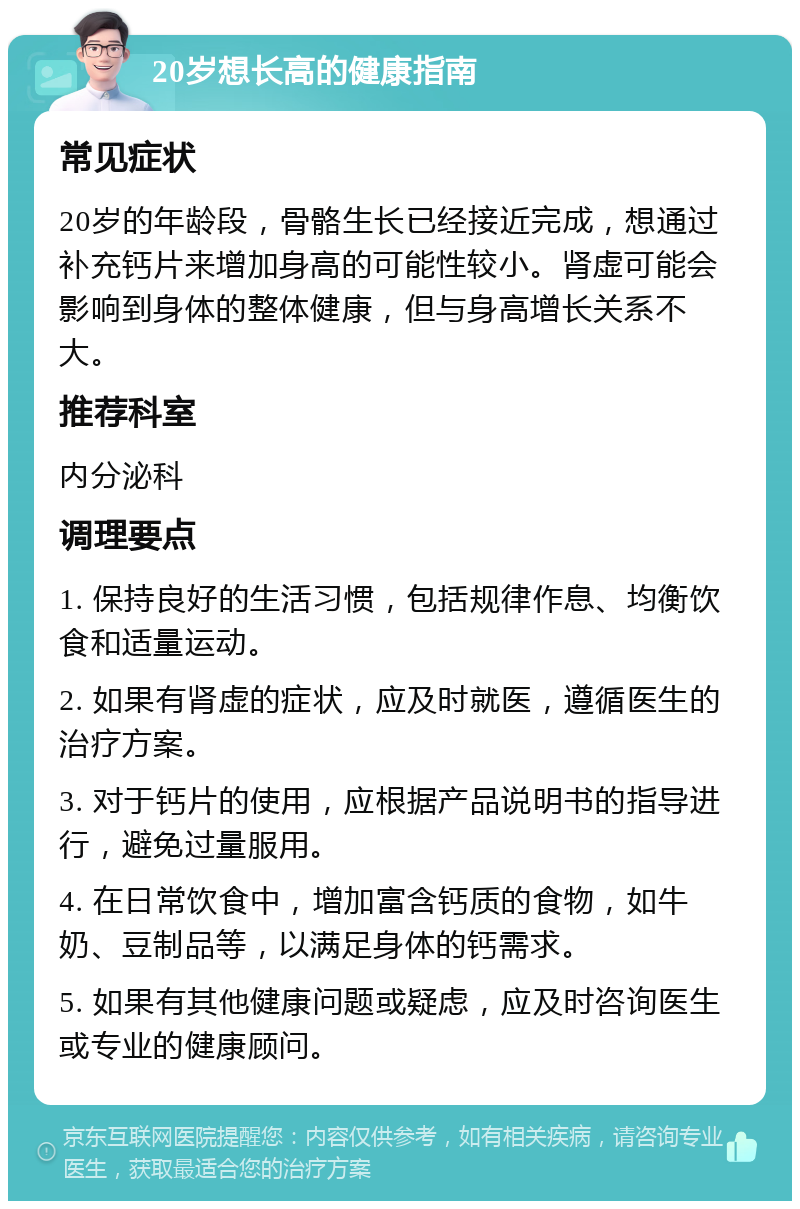 20岁想长高的健康指南 常见症状 20岁的年龄段，骨骼生长已经接近完成，想通过补充钙片来增加身高的可能性较小。肾虚可能会影响到身体的整体健康，但与身高增长关系不大。 推荐科室 内分泌科 调理要点 1. 保持良好的生活习惯，包括规律作息、均衡饮食和适量运动。 2. 如果有肾虚的症状，应及时就医，遵循医生的治疗方案。 3. 对于钙片的使用，应根据产品说明书的指导进行，避免过量服用。 4. 在日常饮食中，增加富含钙质的食物，如牛奶、豆制品等，以满足身体的钙需求。 5. 如果有其他健康问题或疑虑，应及时咨询医生或专业的健康顾问。