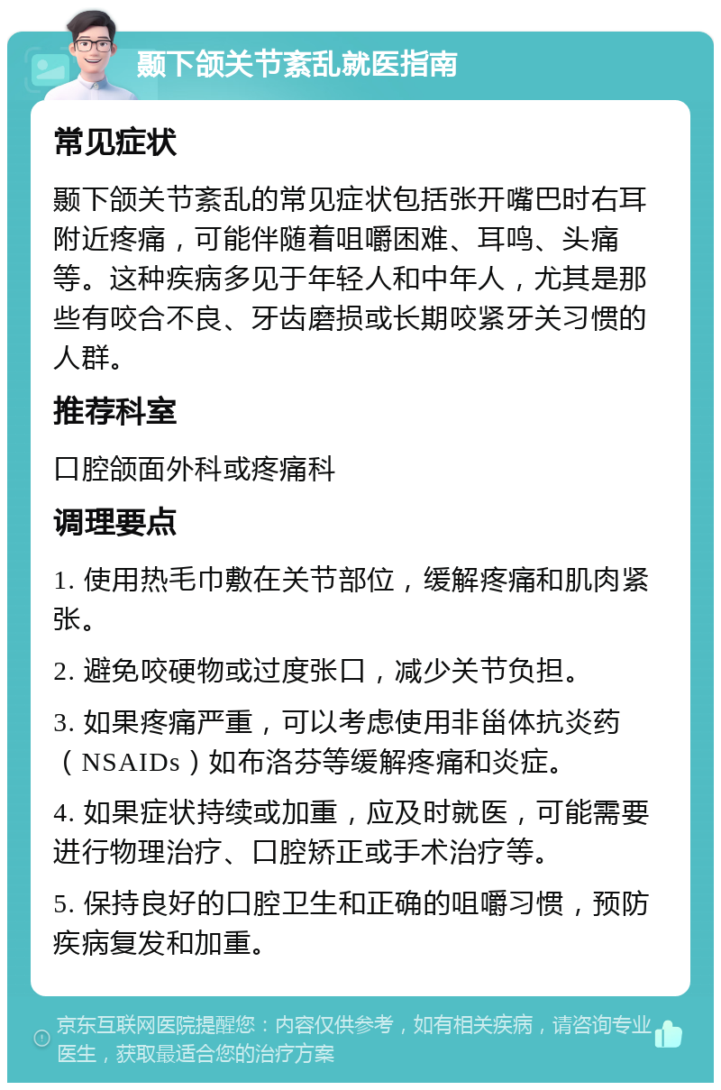 颞下颌关节紊乱就医指南 常见症状 颞下颌关节紊乱的常见症状包括张开嘴巴时右耳附近疼痛，可能伴随着咀嚼困难、耳鸣、头痛等。这种疾病多见于年轻人和中年人，尤其是那些有咬合不良、牙齿磨损或长期咬紧牙关习惯的人群。 推荐科室 口腔颌面外科或疼痛科 调理要点 1. 使用热毛巾敷在关节部位，缓解疼痛和肌肉紧张。 2. 避免咬硬物或过度张口，减少关节负担。 3. 如果疼痛严重，可以考虑使用非甾体抗炎药（NSAIDs）如布洛芬等缓解疼痛和炎症。 4. 如果症状持续或加重，应及时就医，可能需要进行物理治疗、口腔矫正或手术治疗等。 5. 保持良好的口腔卫生和正确的咀嚼习惯，预防疾病复发和加重。